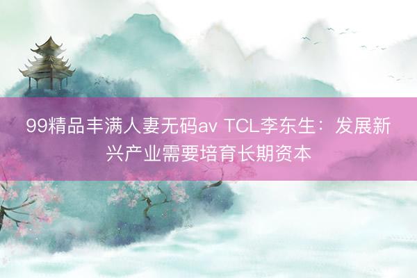 99精品丰满人妻无码av TCL李东生：发展新兴产业需要培育长期资本