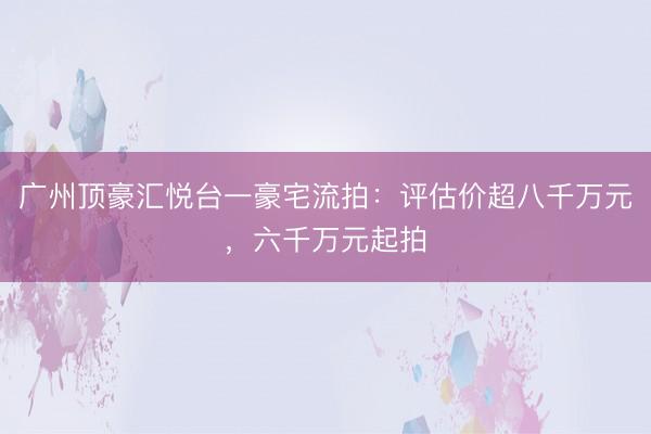 广州顶豪汇悦台一豪宅流拍：评估价超八千万元，六千万元起拍