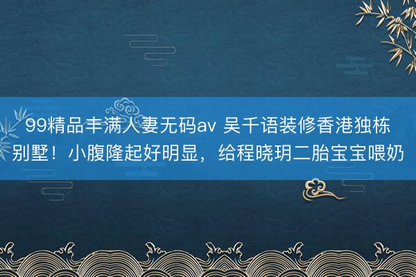 99精品丰满人妻无码av 吴千语装修香港独栋别墅！小腹隆起好明显，给程晓玥二胎宝宝喂奶