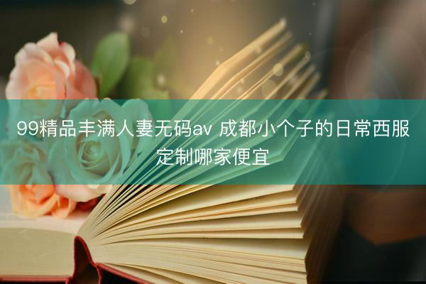 99精品丰满人妻无码av 成都小个子的日常西服定制哪家便宜