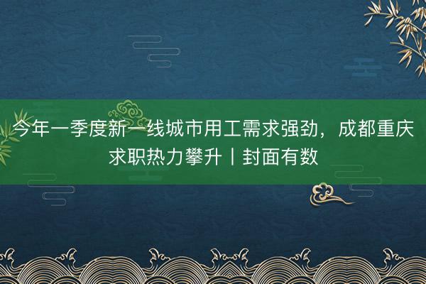 今年一季度新一线城市用工需求强劲，成都重庆求职热力攀升丨封面有数