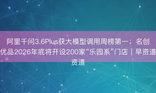 阿里千问3.6Plus获大模型调用周榜第一；名创优品2026年底将开设200家“乐园系”门店｜早资道