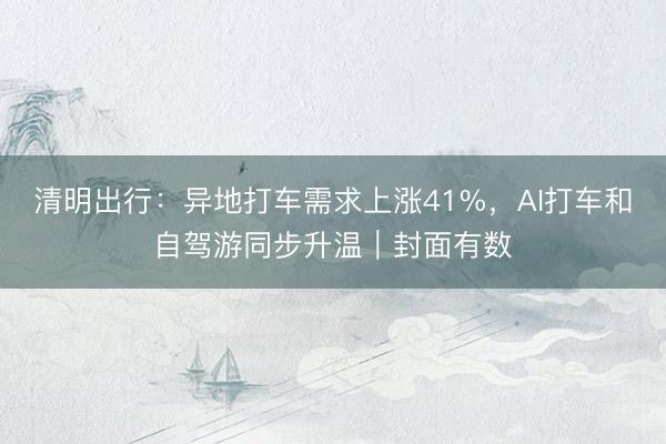 清明出行：异地打车需求上涨41%，AI打车和自驾游同步升温｜封面有数