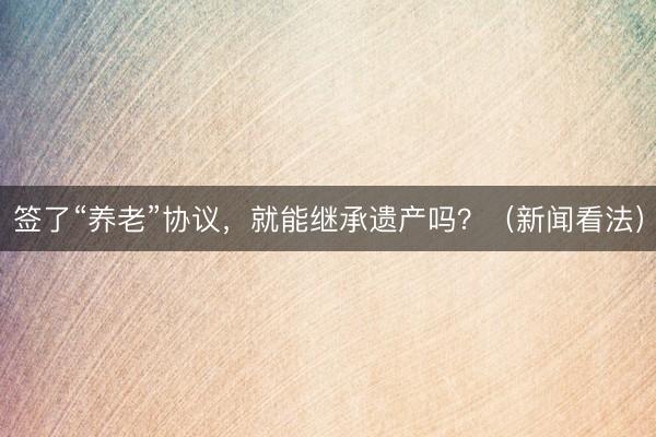 签了“养老”协议，就能继承遗产吗？（新闻看法）