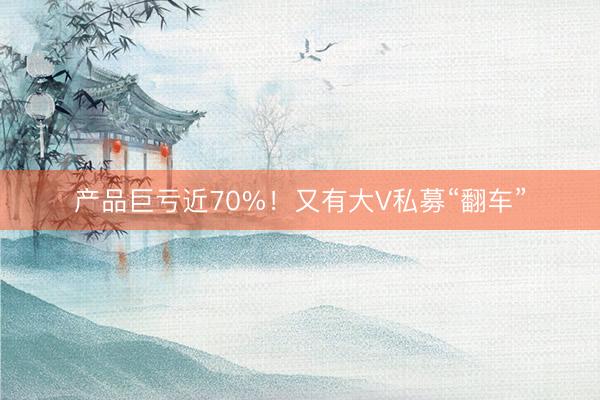 产品巨亏近70%！又有大V私募“翻车”