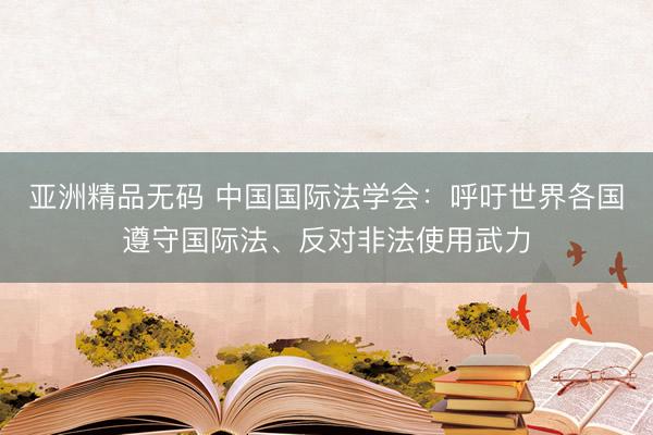 亚洲精品无码 中国国际法学会：呼吁世界各国遵守国际法、反对非法使用武力