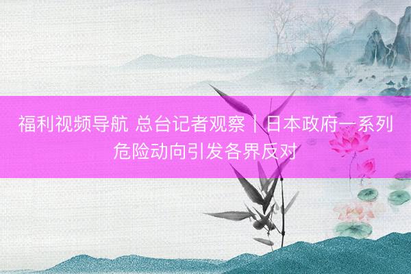 福利视频导航 总台记者观察｜日本政府一系列危险动向引发各界反对