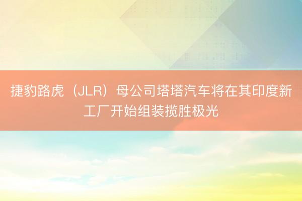 捷豹路虎（JLR）母公司塔塔汽车将在其印度新工厂开始组装揽胜极光