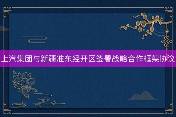 上汽集团与新疆准东经开区签署战略合作框架协议