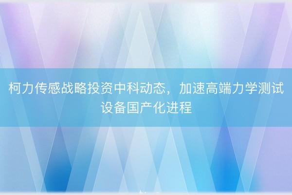 柯力传感战略投资中科动态，加速高端力学测试设备国产化进程