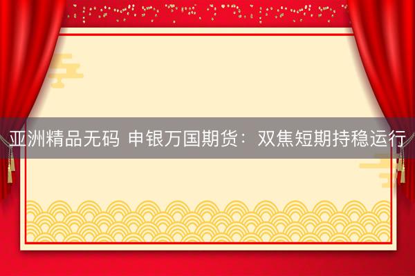亚洲精品无码 申银万国期货：双焦短期持稳运行