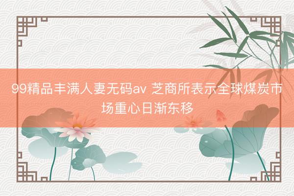 99精品丰满人妻无码av 芝商所表示全球煤炭市场重心日渐东移