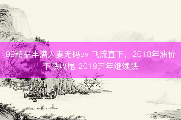 99精品丰满人妻无码av 飞流直下，2018年油价下跌收尾 2019开年继续跌