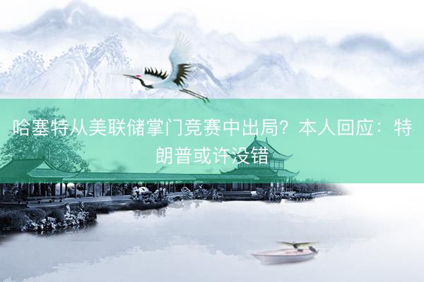 哈塞特从美联储掌门竞赛中出局？本人回应：特朗普或许没错