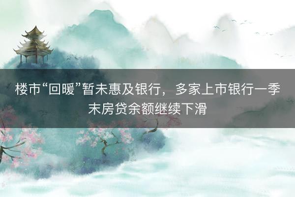 楼市“回暖”暂未惠及银行，多家上市银行一季末房贷余额继续下滑