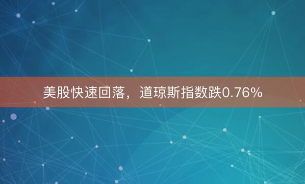 美股快速回落，道琼斯指数跌0.76%