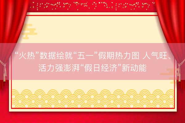 “火热”数据绘就“五一”假期热力图 人气旺、活力强澎湃“假日经济”新动能