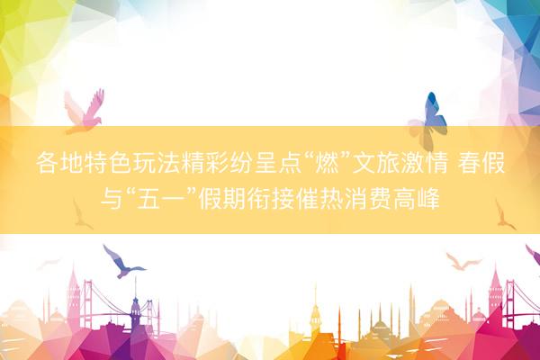 各地特色玩法精彩纷呈点“燃”文旅激情 春假与“五一”假期衔接催热消费高峰
