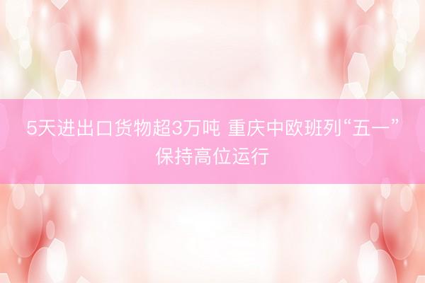 5天进出口货物超3万吨 重庆中欧班列“五一”保持高位运行