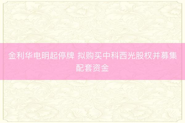 金利华电明起停牌 拟购买中科西光股权并募集配套资金