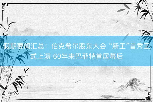 假期要闻汇总：伯克希尔股东大会 “新王”首秀正式上演 60年来巴菲特首居幕后