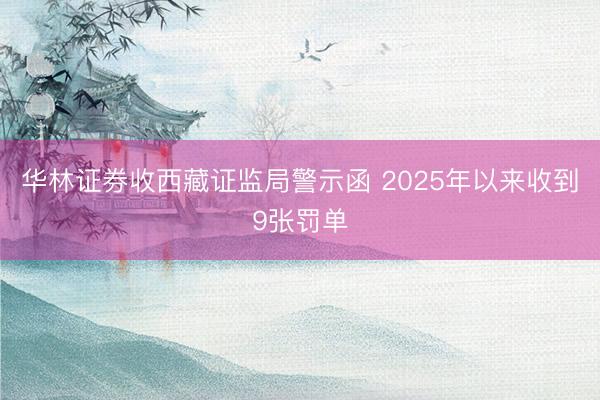 华林证券收西藏证监局警示函 2025年以来收到9张罚单