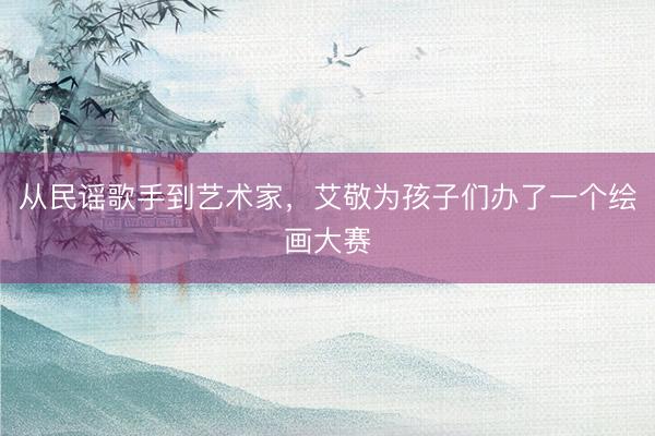 从民谣歌手到艺术家，艾敬为孩子们办了一个绘画大赛