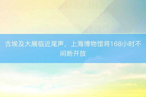 古埃及大展临近尾声，上海博物馆将168小时不间断开放