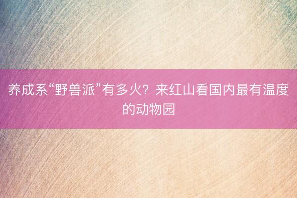 养成系“野兽派”有多火？来红山看国内最有温度的动物园