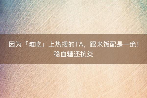 因为「难吃」上热搜的TA，跟米饭配是一绝！稳血糖还抗炎