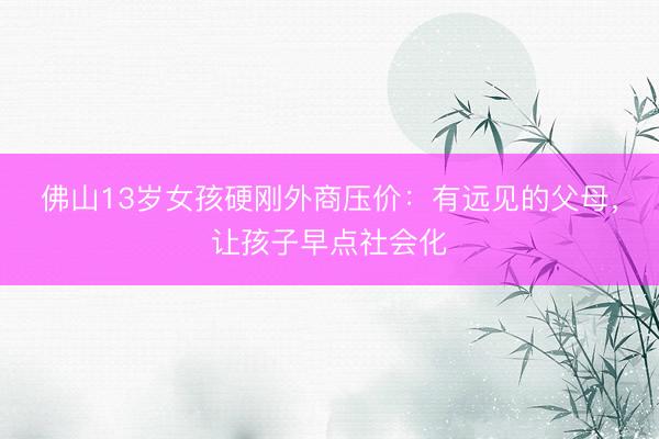 佛山13岁女孩硬刚外商压价：有远见的父母，让孩子早点社会化