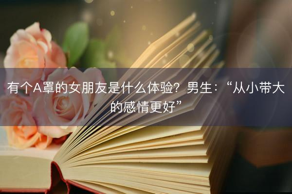 有个A罩的女朋友是什么体验？男生：“从小带大的感情更好”