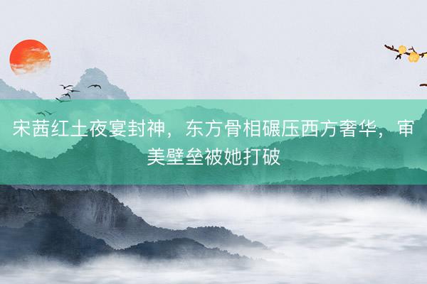 宋茜红土夜宴封神，东方骨相碾压西方奢华，审美壁垒被她打破