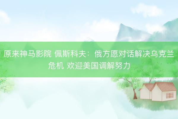 原来神马影院 佩斯科夫:俄方愿对话解决乌克兰危机 欢迎美国调解努力