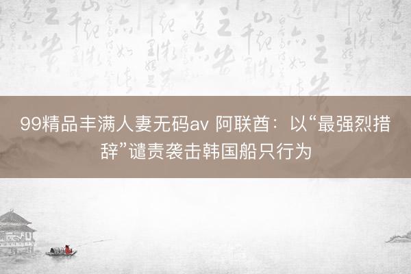 99精品丰满人妻无码av 阿联酋:以“最强烈措辞”谴责袭击韩国船只行为