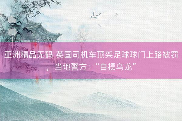 亚洲精品无码 英国司机车顶架足球球门上路被罚，当地警方：“自摆乌龙”