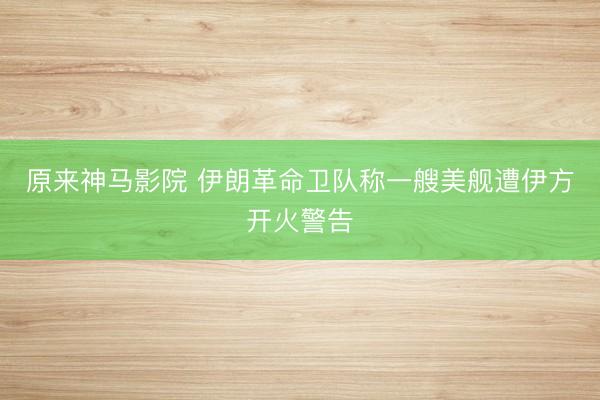 原来神马影院 伊朗革命卫队称一艘美舰遭伊方开火警告