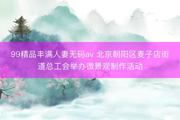 99精品丰满人妻无码av 北京朝阳区麦子店街道总工会举办微景观制作活动