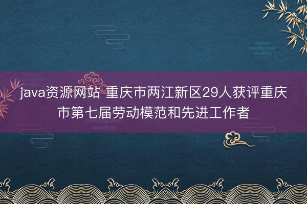 java资源网站 重庆市两江新区29人获评重庆市第七届劳动模范和先进工作者
