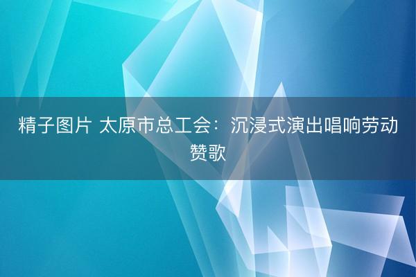 精子图片 太原市总工会：沉浸式演出唱响劳动赞歌