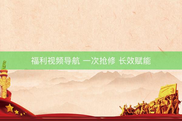 福利视频导航 一次抢修 长效赋能
