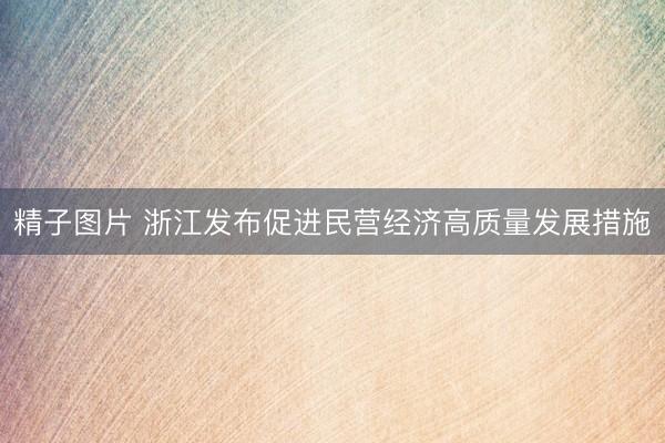 精子图片 浙江发布促进民营经济高质量发展措施