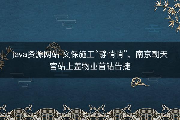 java资源网站 文保施工“静悄悄”，南京朝天宫站上盖物业首钻告捷