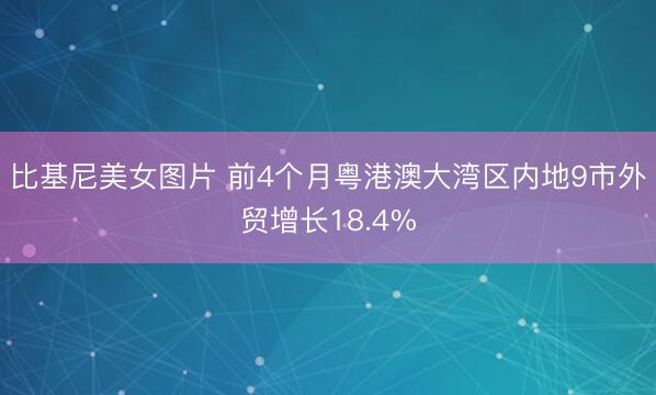 比基尼美女图片 前4个月粤港澳大湾区内地9市外贸增长18.4%