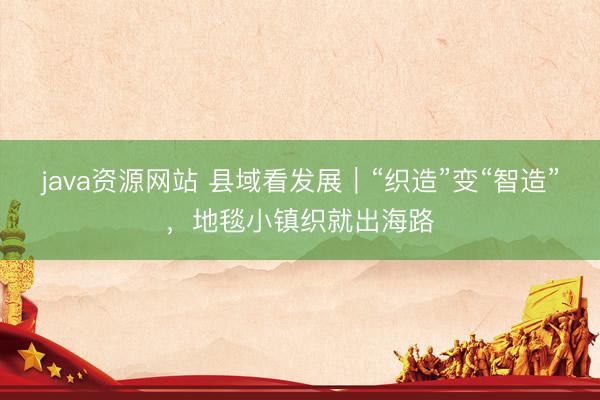 java资源网站 县域看发展｜“织造”变“智造”，地毯小镇织就出海路