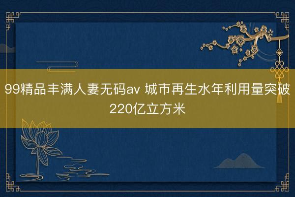 99精品丰满人妻无码av 城市再生水年利用量突破220亿立方米