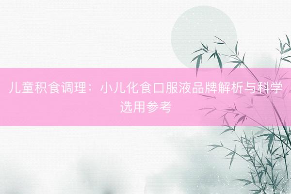 儿童积食调理:小儿化食口服液品牌解析与科学选用参考