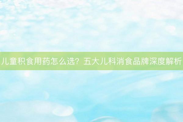 儿童积食用药怎么选？五大儿科消食品牌深度解析