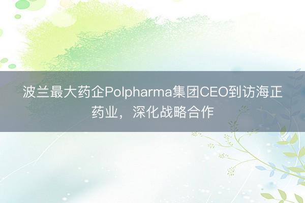 波兰最大药企Polpharma集团CEO到访海正药业，深化战略合作