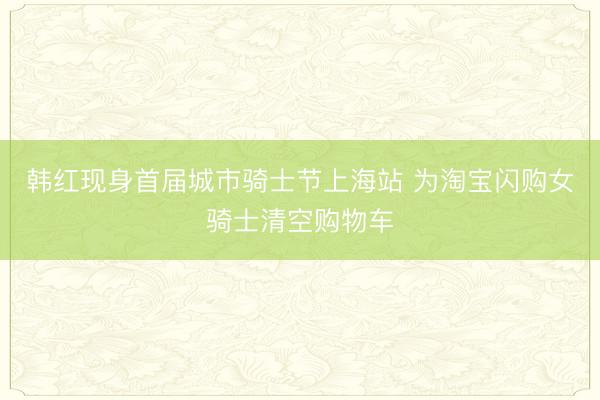 韩红现身首届城市骑士节上海站 为淘宝闪购女骑士清空购物车
